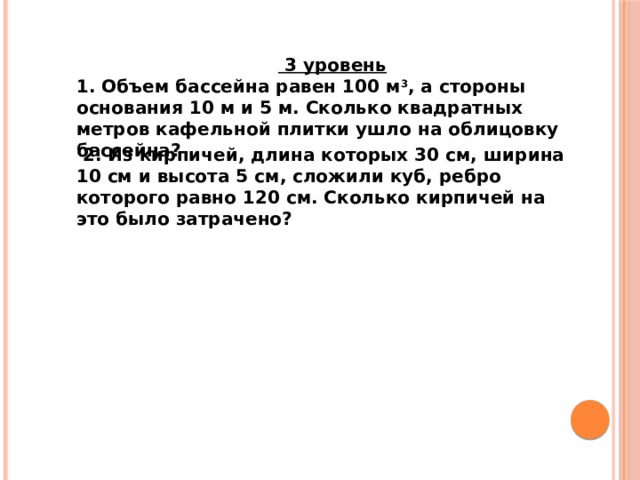  3 уровень 1. Объем бассейна равен 100 м 3 , а стороны основания 10 м и 5 м. Сколько квадратных метров кафельной плитки ушло на облицовку бассейна?  2. Из кирпичей, длина которых 30 см, ширина 10 см и высота 5 см, сложили куб, ребро которого равно 120 см. Сколько кирпичей на это было затрачено? 