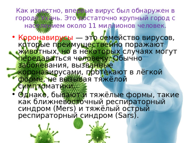 Как известно, впервые вирус был обнаружен в городе Ухань. Это достаточно крупный город с населением около 11 миллионов человек. Коронавирусы — это семейство вирусов, которые преимущественно поражают животных, но в некоторых случаях могут передаваться человеку. Обычно заболевания, вызванные коронавирусами, протекают в лёгкой форме, не вызывая тяжёлой симптоматики. Однако, бывают и тяжёлые формы, такие как ближневосточный респираторный синдром (Mers) и тяжёлый острый респираторный синдром (Sars).  