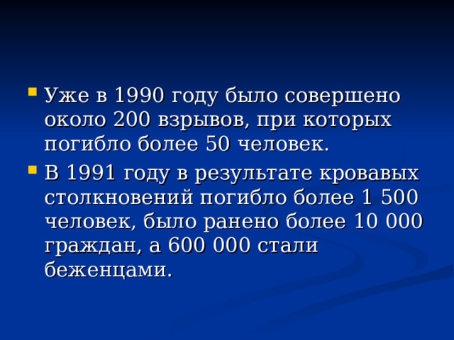 Уже в 1990 году было совершено около 200 взрывов, при которых погибло более 50 человек. В 1991 году в результате кровавых столкновений погибло более 1 500 человек, было ранено более 10 000 граждан, а 600 000 стали беженцами. 