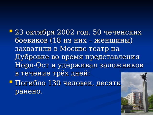 23 октября 2002 год. 50 чеченских боевиков (18 из них – женщины) захватили в Москве театр на Дубровке во время представления Норд-Ост и удерживал заложников в течение трёх дней: Погибло 130 человек, десятки ранено. 