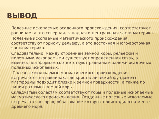 вывод   Полезные ископаемые осадочного происхождения, соответствуют равнинам, а это северная, западная и центральная части материка.   Полезные ископаемые магматического происхождения, соответствуют горному рельефу, а это восточная и юго-восточная части материка.   Следовательно, между строением земной коры, рельефом и полезными ископаемыми существует определенная связь, а именно: платформам соответствуют равнины и залежи осадочных полезных ископаемых.    Полезные ископаемые магматического происхождения встречаются на равнинах, где кристаллический фундамент платформы подходит близко к земной поверхности, а также по линии разломов земной коры.    Складчатым областям соответствуют горы и полезные ископаемые магматического происхождения. Осадочные полезные ископаемые встречаются в горах, образование которых происходило на месте древнего моря. 