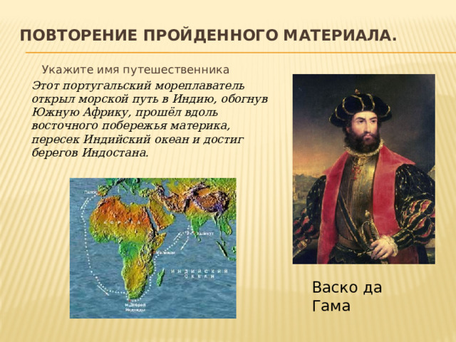 Повторение пройденного материала.    Укажите имя путешественника  Этот португальский мореплаватель открыл морской путь в Индию, обогнув Южную Африку, прошёл вдоль восточного побережья материка, пересек Индийский океан и достиг берегов Индостана.  Васко да Гама 