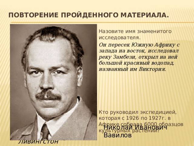 Повторение пройденного материала.   Назовите имя знаменитого исследователя.  Он пересек Южную Африку с запада на восток, исследовал реку Замбези, открыл на ней большой красивый водопад, названный им Виктория. Кто руководил экспедицией, которая с 1926 по 1927г. в Африке собрала 6000 образцов культурных растений? Николай Иванович Вавилов Давид Ливингстон 