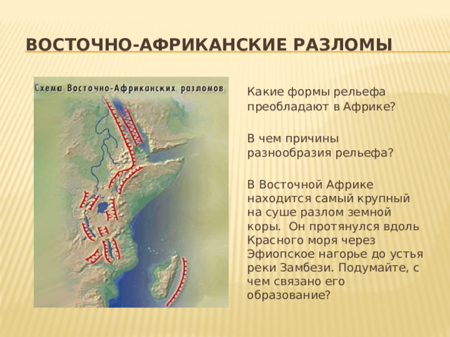  восточно-африканские разломы   Какие формы рельефа преобладают в Африке?   В чем причины разнообразия рельефа?   В Восточной Африке находится самый крупный на суше разлом земной коры. Он протянулся вдоль Красного моря через Эфиопское нагорье до устья реки Замбези. Подумайте, с чем связано его образование? 