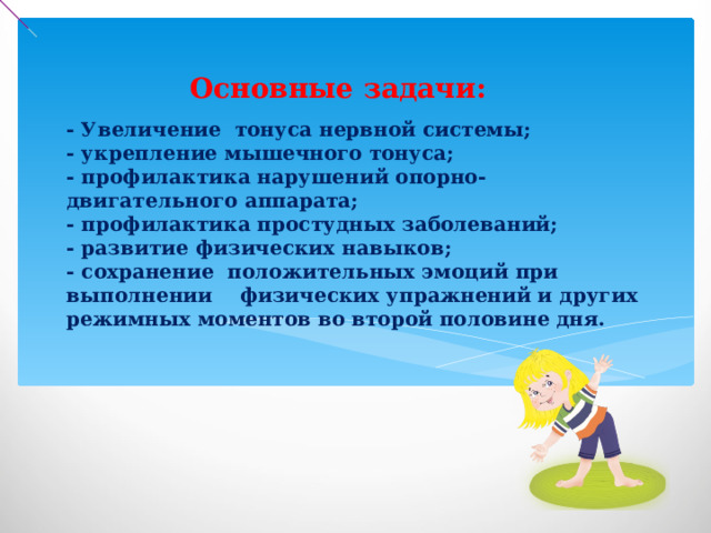 Основные задачи: - Увеличение тонуса нервной системы;  - укрепление мышечного тонуса;  - профилактика нарушений опорно-двигательного аппарата;  - профилактика простудных заболеваний;  - развитие физических навыков;  - сохранение положительных эмоций при выполнении физических упражнений и других режимных моментов во второй половине дня.   