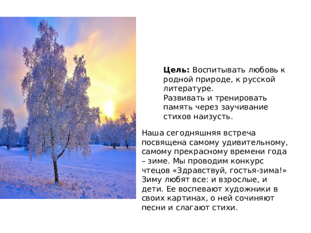 Цель:  Воспитывать любовь к родной природе, к русской литературе. Развивать и тренировать память через заучивание стихов наизусть. Наша сегодняшняя встреча посвящена самому удивительному, самому прекрасному времени года – зиме. Мы проводим конкурс чтецов «Здравствуй, гостья-зима!» Зиму любят все: и взрослые, и дети. Ее воспевают художники в своих картинах, о ней сочиняют песни и слагают стихи.  