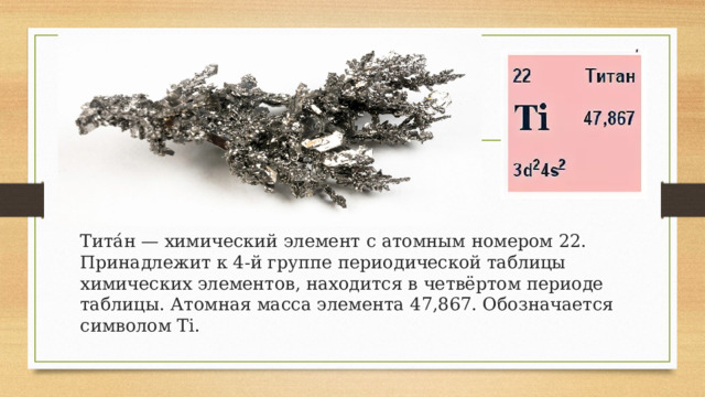 Тита́н — химический элемент с атомным номером 22. Принадлежит к 4-й группе периодической таблицы химических элементов, находится в четвёртом периоде таблицы. Атомная масса элемента 47,867. Обозначается символом Ti. 