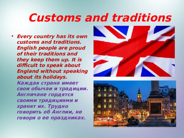  Customs and traditions Every country has its own customs and traditions. English people are proud of their traditions and they keep them up. It is difficult to speak about England without speaking about its holidays. Каждая страна имеет свои обычаи и традиции. Англичане гордятся своими традициями и хранят их. Трудно говорить об Англии, не говоря о ее праздниках. 