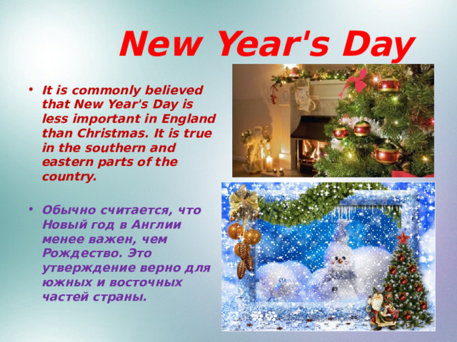  New Year's Day It is commonly believed that New Year's Day is less important in England than Christmas. It is true in the southern and eastern parts of the country.  Обычно считается, что Новый год в Англии менее важен, чем Рождество. Это утверждение верно для южных и восточных частей страны. 