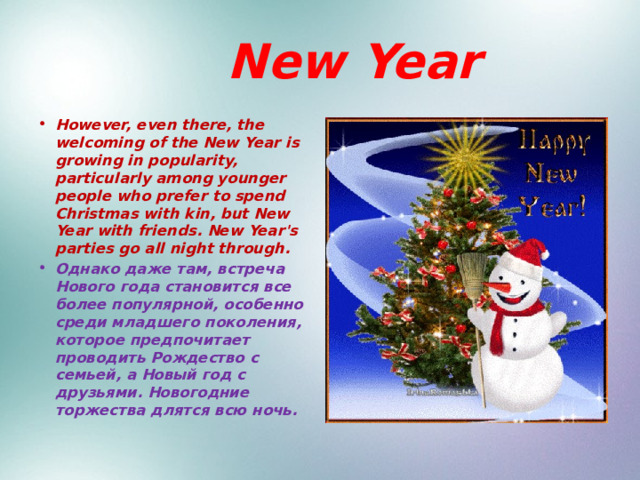  New Year However, even there, the welcoming of the New Year is growing in popularity, particularly among younger people who prefer to spend Christmas with kin, but New Year with friends. New Year's parties go all night through. Однако даже там, встреча Нового года становится все более популярной, особенно среди младшего поколения, которое предпочитает проводить Рождество с семьей, а Новый год с друзьями. Новогодние торжества длятся всю ночь. 