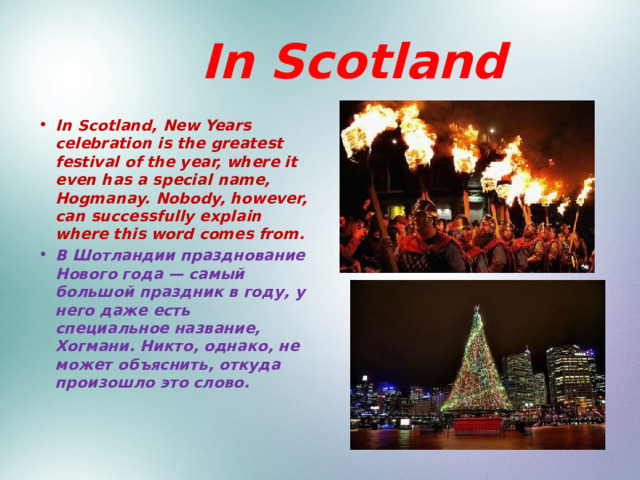  In Scotland In Scotland, New Years celebration is the greatest festival of the year, where it even has a special name, Hogmanay. Nobody, however, can successfully explain where this word comes from. В Шотландии празднование Нового года — самый большой праздник в году, у него даже есть специальное название, Хогмани. Никто, однако, не может объяснить, откуда произошло это слово.  