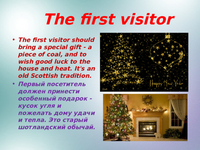  The first visitor The first visitor should bring a special gift - a piece of coal, and to wish good luck to the house and heat. It's an old Scottish tradition. Первый посетитель должен принести особенный подарок - кусок угля и пожелать дому удачи и тепла. Это старый шотландский обычай. 