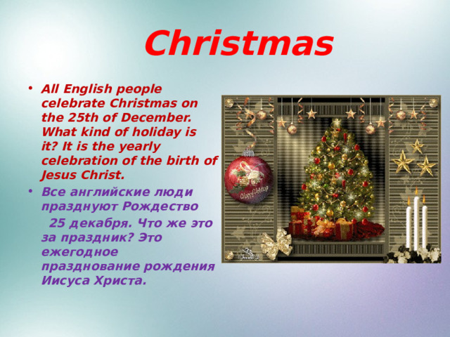  Christmas All English people celebrate Christmas on the 25th of December. What kind of holiday is it? It is the yearly celebration of the birth of Jesus Christ. Все английские люди празднуют Рождество  25 декабря. Что же это за праздник? Это ежегодное празднование рождения Иисуса Христа. 