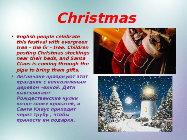  Christmas English people celebrate this festival with evergreen tree – the fir - tree. Children posting Christmas stockings near their beds, and Santa Claus is coming through the pipe to bring them gifts . Англичане празднуют этот праздник с вечнозеленым деревом –елкой. Дети вывешивают Рождественские чулки возле своих кроватей, и Санта Клаус приходит через трубу , чтобы принести им подарки. 