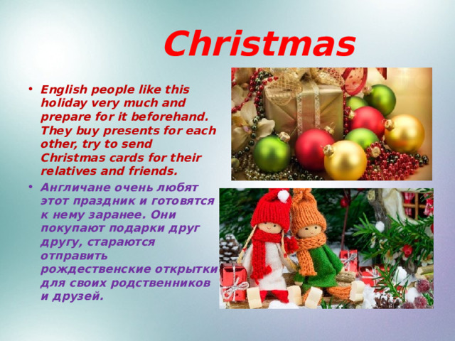  Christmas English people like this holiday very much and prepare for it beforehand. They buy presents for each other, try to send Christmas cards for their relatives and friends. Англичане очень любят этот праздник и готовятся к нему заранее. Они покупают подарки друг другу, стараются отправить рождественские открытки для своих родственников и друзей. 