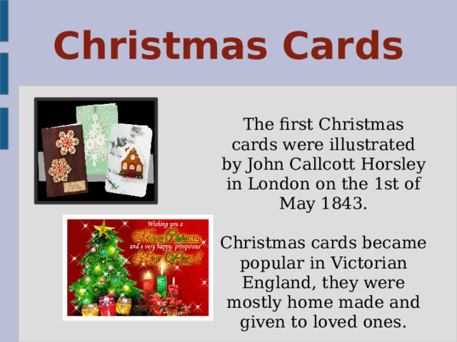 Christmas Cards The first Christmas cards were illustrated by John Callcott Horsley in London on the 1st of May 1843. Christmas cards became popular in Victorian England, they were mostly home made and given to loved ones. 