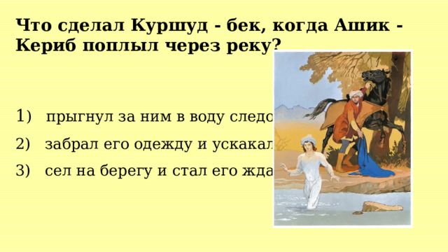 Что сделал Куршуд - бек, когда Ашик - Кериб поплыл через реку? 1 ) прыгнул за ним в воду следом 2) забрал его одежду и ускакал 3) сел на берегу и стал его ждать 