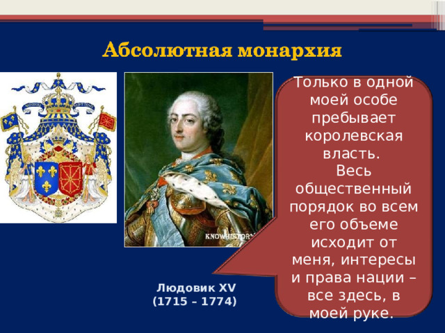 Только в одной моей особе пребывает королевская власть. Весь общественный порядок во всем его объеме исходит от меня, интересы и права нации – все здесь, в моей руке. Людовик XV (1715 – 1774) 
