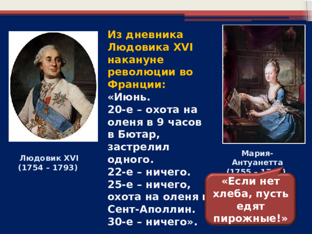 Из дневника Людовика XVI накануне революции во Франции: «Июнь. 20-е – охота на оленя в 9 часов в Бютар, застрелил одного. 22-е – ничего. 25-е – ничего, охота на оленя в Сент-Аполлин. 30-е – ничего».  Мария-Антуанетта (1755 – 1793)  Людовик XVI (1754 – 1793) «Если нет хлеба, пусть едят пирожные!» 5 