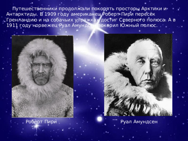  Путешественники продолжали покорять просторы Арктики и Антарктиды. В 1909 году американец Роберт Пири пересёк Гренландию и на собачьих упряжках достиг Северного полюса. А в 1911 году норвежец Руал Амундсен покорил Южный полюс. Роберт Пири Руал Амундсен 