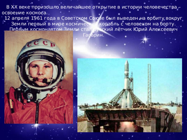  В ХХ веке произошло величайшее открытие в истории человечества – освоение космоса. 12 апреля 1961 года в Советском Союзе был выведен на орбиту вокруг Земли первый в мире космический корабль с человеком на борту. Первым космонавтом Земли стал русский лётчик Юрий Алексеевич Гагарин. 