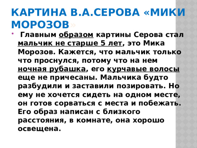 Картина В.А.Серова «Мики Морозов »   Главным образом картины Серова стал мальчик не старше 5 лет , это Мика Морозов. Кажется, что мальчик только что проснулся, потому что на нем ночная рубашка , его курчавые волосы еще не причесаны. Мальчика будто разбудили и заставили позировать. Но ему не хочется сидеть на одном месте, он готов сорваться с места и побежать. Его образ написан с близкого расстояния, в комнате, она хорошо освещена. 