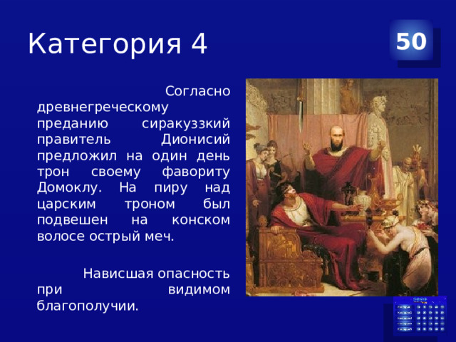 Категория 4 50  Согласно древнегреческому преданию сиракуззкий правитель Дионисий предложил на один день трон своему фавориту Домоклу. На пиру над царским троном был подвешен на конском волосе острый меч.  Нависшая опасность при видимом благополучии. 