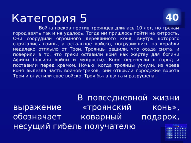 Категория 5 40  Война греков против троянцев длилась 10 лет, но грекам город взять так и не удалось. Тогда им пришлось пойти на хитрость. Они соорудили огромного деревянного коня, внутрь которого спрятались воины, а остальное войско, погрузившись на корабли недалеко отплыло от Трои. Троянцы решили, что осада снята, и поверили в то, что греки оставили коня как жертву для богини Афины (богиня войны и мудрости). Коня перенесли в город и поставили перед храмом. Ночью, когда троянцы уснули, из чрева коня вылезла часть воинов-греков, они открыли городские ворота Трои и впустили своё войско. Троя была взята и разрушена.  В повседневной жизни выражение «троянский конь», обозначает коварный подарок, несущий гибель получателю 