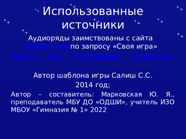 Использованные источники Аудиоряды заимствованы с сайта GetTune.net по запросу «Своя игра» Звезда  Фон  Кот в мешке  Идея игры Автор шаблона игры Салиш С.С. 2014 год; Автор – составитель: Марковская Ю. Я., преподаватель МБУ ДО «ОДШИ», учитель ИЗО МБОУ «Гимназия № 1» 2022 Автор шаблона Салиш С.С., учитель начальных классов СШ №53 г. Актобе.  