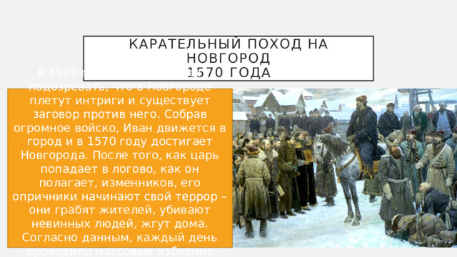 Карательный поход на Новгород  1570 года В 1569 году Иван начинает подозревать, что в Новгороде плетут интриги и существует заговор против него. Собрав огромное войско, Иван движется в город и в 1570 году достигает Новгорода. После того, как царь попадает в логово, как он полагает, изменников, его опричники начинают свой террор – они грабят жителей, убивают невинных людей, жгут дома. Согласно данным, каждый день проходили массовые избиения людей, по 500-600 человек. 