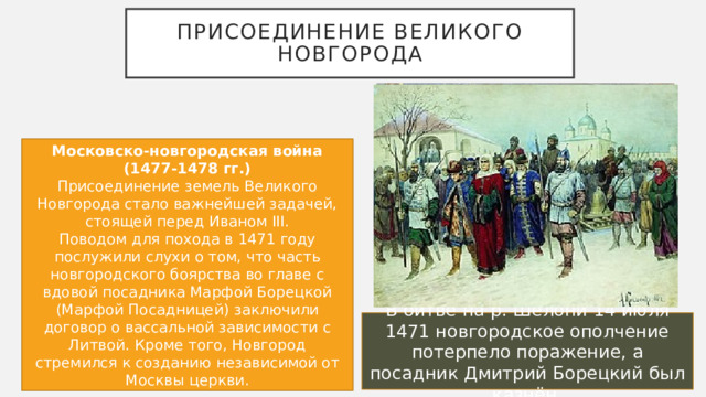 Присоединение великого новгорода Московско-новгородская война (1477-1478 гг.) Присоединение земель Великого Новгорода стало важнейшей задачей, стоящей перед Иваном III. Поводом для похода в 1471 году послужили слухи о том, что часть новгородского боярства во главе с вдовой посадника Марфой Борецкой (Марфой Посадницей) заключили договор о вассальной зависимости с Литвой. Кроме того, Новгород стремился к созданию независимой от Москвы церкви. В битве на р. Шелони 14 июля 1471 новгородское ополчение потерпело поражение, а посадник Дмитрий Борецкий был казнён. 