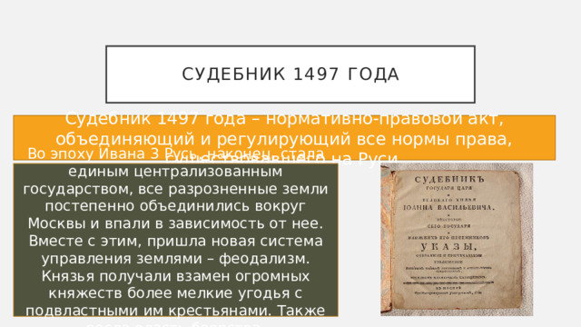 Судебник 1497 года Судебник 1497 года – нормативно-правовой акт, объединяющий и регулирующий все нормы права, существовавшего на Руси. Во эпоху Ивана 3 Русь, наконец, стала единым централизованным государством, все разрозненные земли постепенно объединились вокруг Москвы и впали в зависимость от нее. Вместе с этим, пришла новая система управления землями – феодализм. Князья получали взамен огромных княжеств более мелкие угодья с подвластными им крестьянами. Также росла власть боярства. 