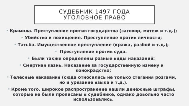 Судебник 1497 года  уголовное право Крамола. Преступление против государства (заговор, мятеж и т.д.); Убийство и похищение. Преступление против личности; Татьба. Имущественное преступление (кража, разбой и т.д.); Преступление против суда. Были также определены разные виды наказаний: Смертная казнь. Наказание за государственную измену и конокрадство; Телесные наказания (сюда относились не только стегания розгами, но и урезание языка и т.д.). Кроме того, широкое распространение нашли денежные штрафы, которые не были прописаны в судебнике, однако довольно часто использовались. 