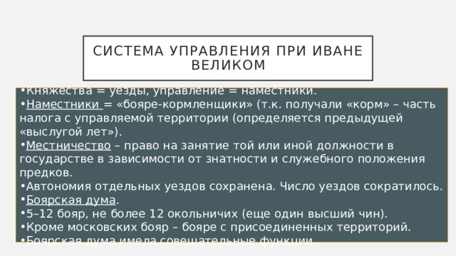 Система управления при Иване великом Княжества = уезды, управление = наместники. Наместники  = «бояре-кормленщики» (т.к. получали «корм» – часть налога с управляемой территории (определяется предыдущей «выслугой лет»). Местничество  – право на занятие той или иной должности в государстве в зависимости от знатности и служебного положения предков. Автономия отдельных уездов сохранена. Число уездов сократилось. Боярская дума . 5–12 бояр, не более 12 окольничих (еще один высший чин). Кроме московских бояр – бояре с присоединенных территорий. Боярская дума имела совещательные функции. 