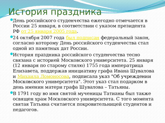 История праздника День российского студенчества ежегодно отмечается в России 25 января, в соответствии с указом президента РФ  от 25 января 2005 года . 24 октября 2007 года  был подписан  федеральный закон, согласно которому День российского студенчества стал одной из памятных дат России. История праздника российского студенчества тесно связана с историей Московского университета. 25 января (12 января по старому стилю) 1755 года императрица Елизавета, поддержав инициативу графа Ивана Шувалова и  Михаила Ломоносова , подписала указ 