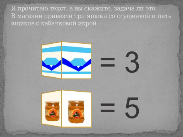 Я прочитаю текст, а вы скажите, задача ли это.  В магазин привезли три ящика со сгущенкой и пять ящиков с кабачковой икрой. 