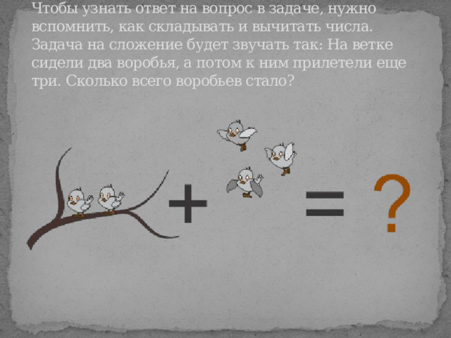 Чтобы узнать ответ на вопрос в задаче, нужно вспомнить, как складывать и вычитать числа. Задача на сложение будет звучать так: На ветке сидели два воробья, а потом к ним прилетели еще три. Сколько всего воробьев стало? 
