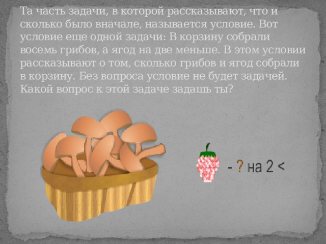 Та часть задачи, в которой рассказывают, что и сколько было вначале, называется условие. Вот условие еще одной задачи: В корзину собрали восемь грибов, а ягод на две меньше. В этом условии рассказывают о том, сколько грибов и ягод собрали в корзину. Без вопроса условие не будет задачей. Какой вопрос к этой задаче задашь ты? 