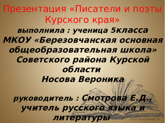 Презентация «Писатели и поэты Курского края»  выполнила : ученица 5 класса МКОУ «Березовчанская основная общеобразовательная школа» Советского района Курской области  Носова Вероника   руководитель : Смотрова Е.Д.,  учитель русского языка и литературы 