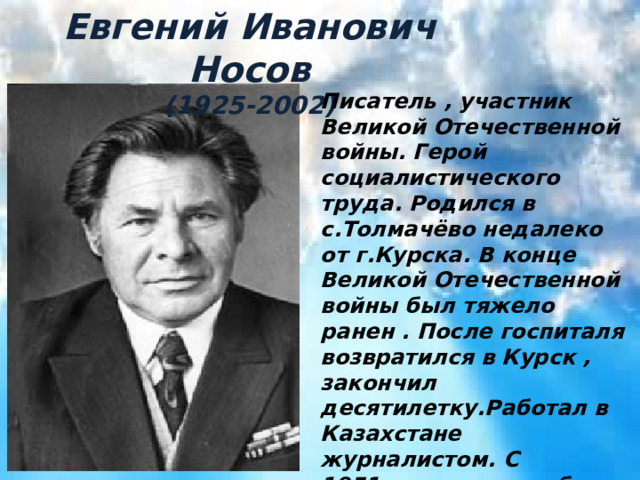 Евгений Иванович Носов (1925-2002) Писатель , участник Великой Отечественной войны. Герой социалистического труда. Родился в с.Толмачёво недалеко от г.Курска. В конце Великой Отечественной войны был тяжело ранен . После госпиталя возвратился в Курск , закончил десятилетку.Работал в Казахстане журналистом. С 1951года жил и работал в родном Курске. В своих произведениях он писал о войне , о деревне , о природе родного края. 