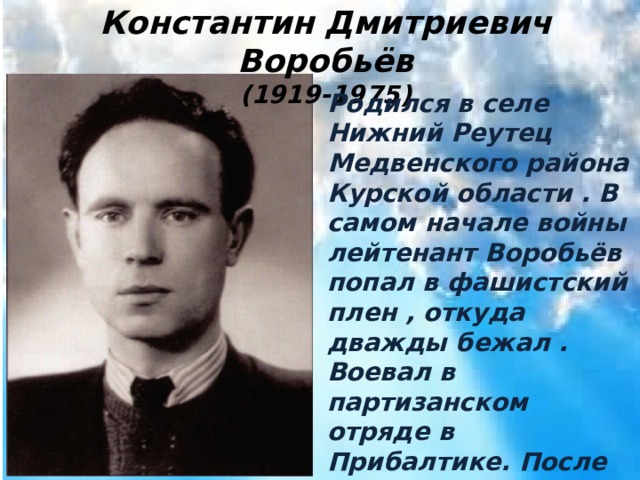 Константин Дмитриевич Воробьёв (1919-1975) Родился в селе Нижний Реутец Медвенского района Курской области . В самом начале войны лейтенант Воробьёв попал в фашистский плен , откуда дважды бежал . Воевал в партизанском отряде в Прибалтике. После войны жил в Вильнюсе . Умер в 1975 году . 