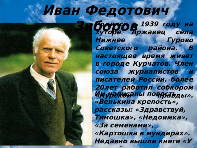 Иван Федотович Зиборов Родился в 1939 году на хуторе Аржавец села Нижнее Гурово Советского района. В настоящее время живет в городе Курчатов. Член союза журналистов и писателей России, более 20лет работал собкором «Курской правды».   Им написаны повесть «Венькина крепость», рассказы: «Здравствуй, Тимошка», «Недоимка», «За семенами», «Картошка в мундирах». Недавно вышли книги «У родной околицы», «Городские аборигены». 