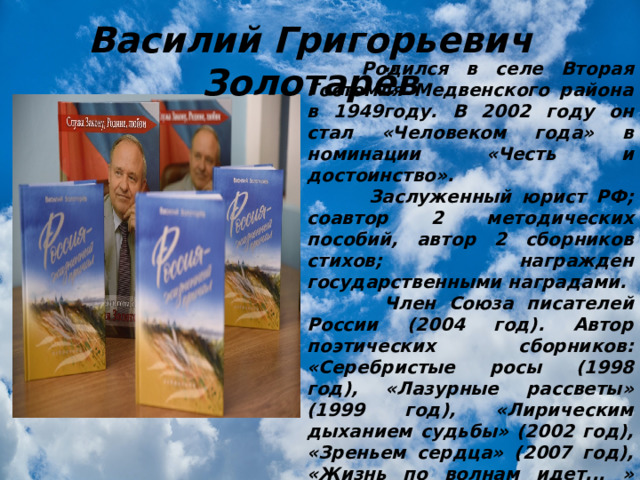 Василий Григорьевич Золотарёв  Родился в селе Вторая Гостомля Медвенского района в 1949году. В 2002 году он стал «Человеком года» в номинации «Честь и достоинство».  Заслуженный юрист РФ; соавтор 2 методических пособий, автор 2 сборников стихов; награжден государственными наградами.  Член Союза писателей России (2004 год). Автор поэтических сборников: «Серебристые росы (1998 год), «Лазурные рассветы» (1999 год), «Лирическим дыханием судьбы» (2002 год), «Зреньем сердца» (2007 год), «Жизнь по волнам идет... » (2010 год). «Мне вольно шагать по России» (2016 год).  Почетный гражданин города Курска (2014). 