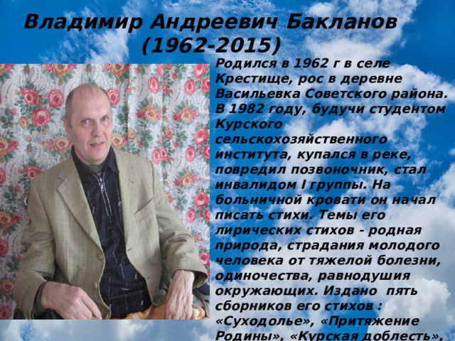 Владимир Андреевич Бакланов  (1962-2015) Родился в 1962 г в селе Крестище, рос в деревне Васильевка Советского района. В 1982 году, будучи студентом Курского сельскохозяйственного института, купался в реке, повредил позвоночник, стал инвалидом I группы. На больничной кровати он начал писать стихи. Темы его лирических стихов - родная природа, страдания молодого человека от тяжелой болезни, одиночества, равнодушия окружающих. Издано пять сборников его стихов : «Суходолье», «Притяжение Родины», «Курская доблесть», «Городищенский Олимп», «Раскрепощённое поле», а также стихи Владимира Бакланова вошли в сборник к 65-летию Великой Победы «Война, застывшая в стихах» 