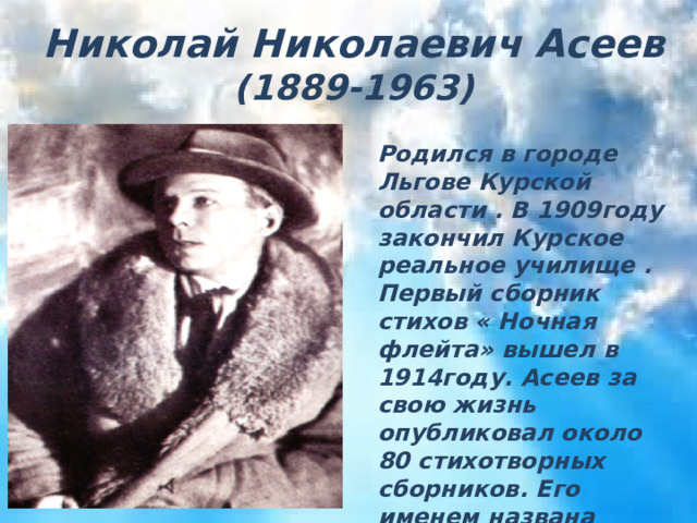 Николай Николаевич Асеев (1889-1963)  Николай Николаевич Асеев  ( 1889-1963) Родился в городе Льгове Курской области . В 1909году закончил Курское реальное училище . Первый сборник стихов « Ночная флейта» вышел в 1914году. Асеев за свою жизнь опубликовал около 80 стихотворных сборников. Его именем названа Курская областная научная библиотека , одна из улиц Курска и Льгова. 