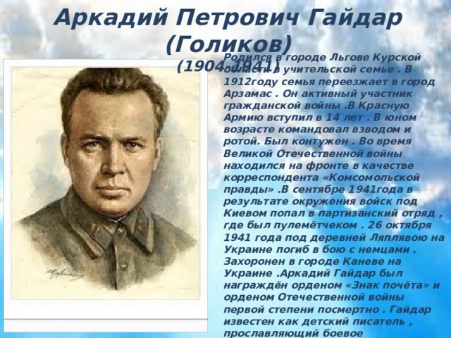 Аркадий Петрович Гайдар (Голиков) (1904-1941) Аркадий Петрович Гайдар (Голиков)  (1904-1941) Родился в городе Льгове Курской области в учительской семье . В 1912году семья переезжает в город Арзамас . Он активный участник гражданской войны .В Красную Армию вступил в 14 лет . В юном возрасте командовал взводом и ротой. Был контужен . Во время Великой Отечественной войны находился на фронте в качестве корреспондента «Комсомольской правды» .В сентябре 1941года в результате окружения войск под Киевом попал в партизанский отряд , где был пулемётчеком . 26 октября 1941 года под деревней Ляплявою на Украине погиб в бою с немцами . Захоронен в городе Каневе на Украине .Аркадий Гайдар был награждён орденом «Знак почёта» и орденом Отечественной войны первой степени посмертно . Гайдар известен как детский писатель , прославляющий боевое товарищество , дружбу , взаимовыручку и честность . Многие его книги экранизированы . Сняты фильмы и о жизни Гайдара : «Серебряные трубы» , «Остаюсь с вами» 