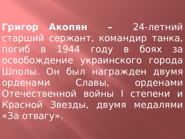 Григор Акопян – 24-летний старший сержант, командир танка, погиб в 1944 году в боях за освобождение украинского города Шполы. Он был награжден двумя орденами Славы, орденами Отечественной войны I степени и Красной Звезды, двумя медалями «За отвагу». 