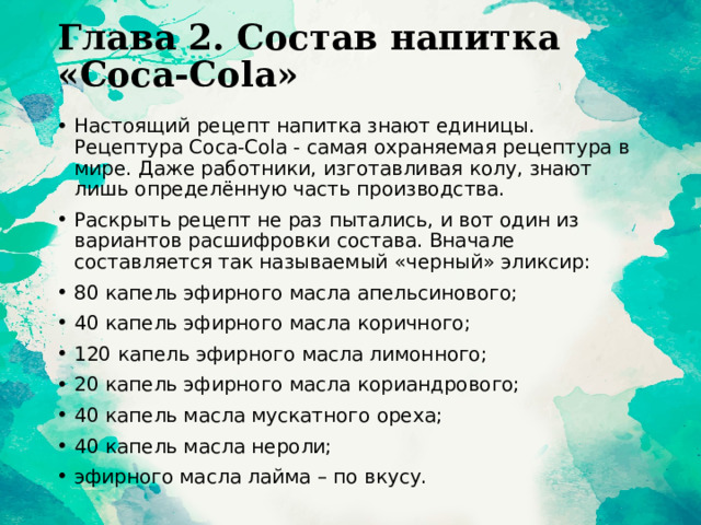 Глава 2. Состав напитка «Coca-Cola»   Настоящий рецепт напитка знают единицы. Рецептура Coca-Cola - самая охраняемая рецептура в мире. Даже работники, изготавливая колу, знают лишь определённую часть производства. Раскрыть рецепт не раз пытались, и вот один из вариантов расшифровки состава. Вначале составляется так называемый «черный» эликсир: 80 капель эфирного масла апельсинового; 40 капель эфирного масла коричного; 120 капель эфирного масла лимонного; 20 капель эфирного масла кориандрового; 40 капель масла мускатного ореха; 40 капель масла нероли; эфирного масла лайма – по вкусу. 