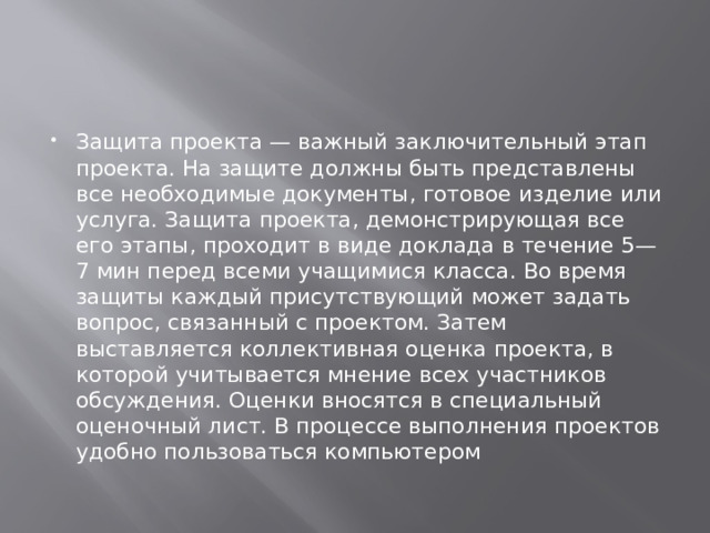 Защита проекта — важный заключительный этап проекта. На защите должны быть представлены все необходимые документы, готовое изделие или услуга. Защита проекта, демонстрирующая все его этапы, проходит в виде доклада в течение 5—7 мин перед всеми учащимися класса. Во время защиты каждый присутствующий может задать вопрос, связанный с проектом. Затем выставляется коллективная оценка проекта, в которой учитывается мнение всех участников обсуждения. Оценки вносятся в специальный оценочный лист. В процессе выполнения проектов удобно пользоваться компьютером 