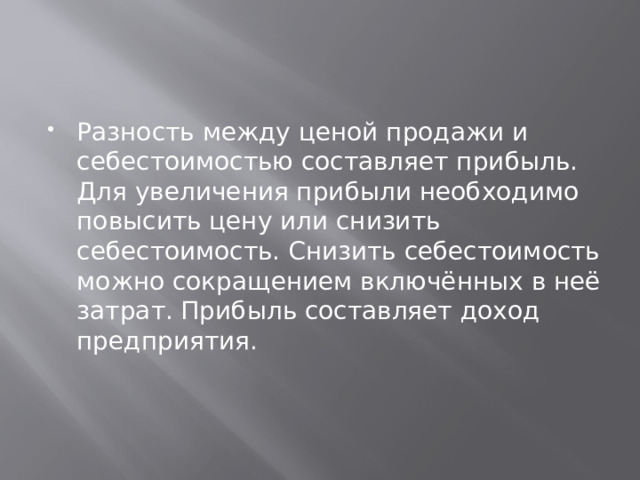 Разность между ценой продажи и себестоимостью составляет прибыль. Для увеличения прибыли необходимо повысить цену или снизить себестоимость. Снизить себестоимость можно сокращением включённых в неё затрат. Прибыль составляет доход предприятия. 